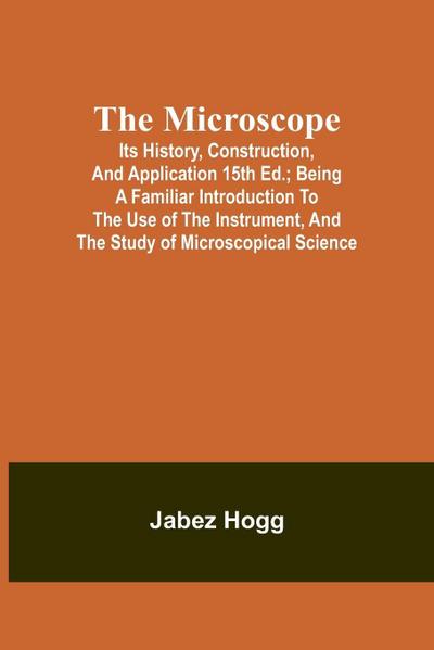 The Microscope. Its History, Construction, and Application 15th ed.; Being a familiar introduction to the use of the instrument, and the study of microscopical science