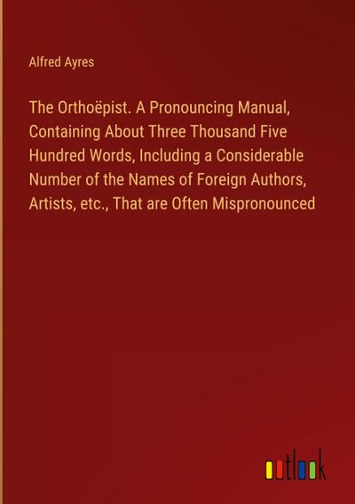 The Orthoëpist. A Pronouncing Manual, Containing About Three Thousand Five Hundred Words, Including a Considerable Number of the Names of Foreign Authors, Artists, etc., That are Often Mispronounced