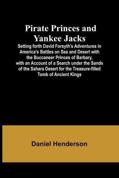 Pirate Princes and Yankee Jacks ; Setting forth David Forsyth’s Adventures in America’s Battles on Sea and Desert with the Buccaneer Princes of Barbary, with an Account of a Search under the Sands of the Sahara Desert for the Treasure-filled Tomb of Ancie