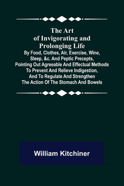 The Art of Invigorating and Prolonging Life ; By Food, Clothes, Air, Exercise, Wine, Sleep, &c. and Peptic Precepts, Pointing Out Agreeable and Effectual Methods to Prevent and Relieve Indigestion, and to Regulate and Strengthen the Action of the Stomach