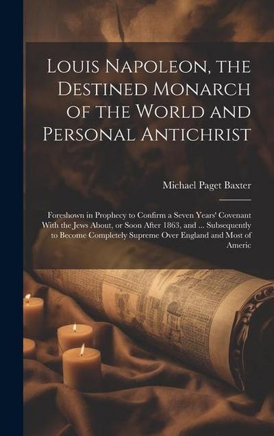 Louis Napoleon, the Destined Monarch of the World and Personal Antichrist: Foreshown in Prophecy to Confirm a Seven Years’ Covenant With the Jews Abou