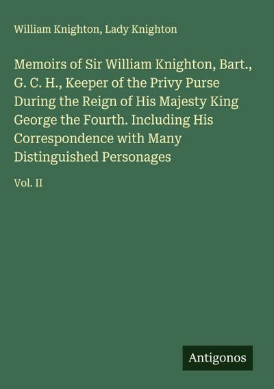 Memoirs of Sir William Knighton, Bart., G. C. H., Keeper of the Privy Purse During the Reign of His Majesty King George the Fourth. Including His Correspondence with Many Distinguished Personages