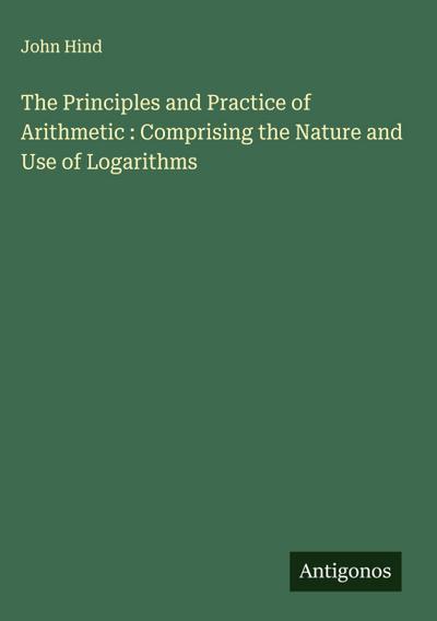 The Principles and Practice of Arithmetic : Comprising the Nature and Use of Logarithms