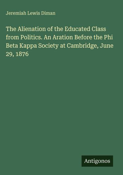 The Alienation of the Educated Class from Politics. An Aration Before the Phi Beta Kappa Society at Cambridge, June 29, 1876