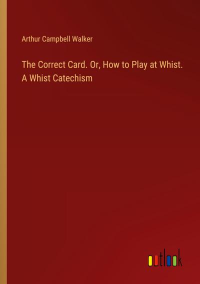 The Correct Card. Or, How to Play at Whist. A Whist Catechism