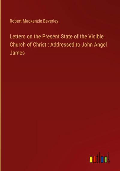 Letters on the Present State of the Visible Church of Christ : Addressed to John Angel James