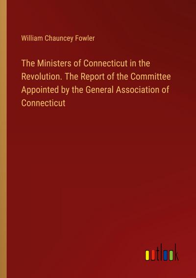 The Ministers of Connecticut in the Revolution. The Report of the Committee Appointed by the General Association of Connecticut