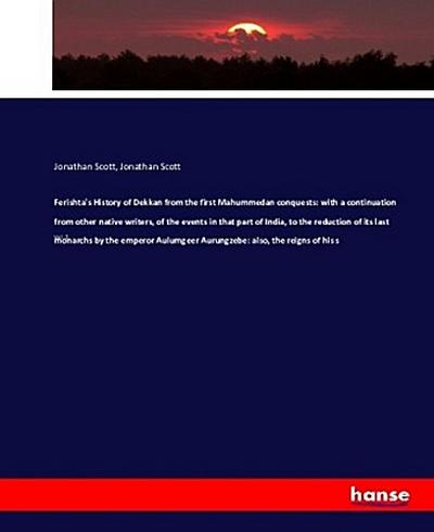 Ferishta’s History of Dekkan from the first Mahummedan conquests: with a continuation from other native writers, of the events in that part of India, to the reduction of its last monarchs by the emperor Aulumgeer Aurungzebe: also, the reigns of his s