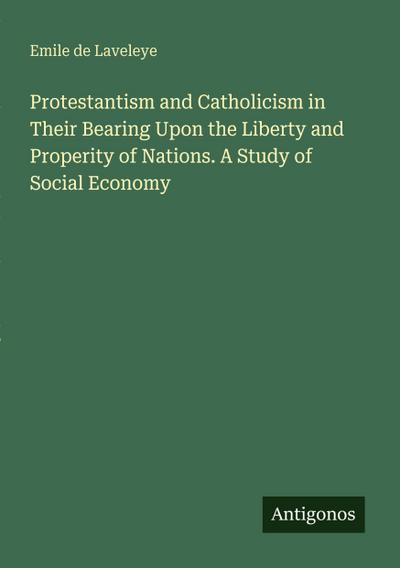 Protestantism and Catholicism in Their Bearing Upon the Liberty and Properity of Nations. A Study of Social Economy
