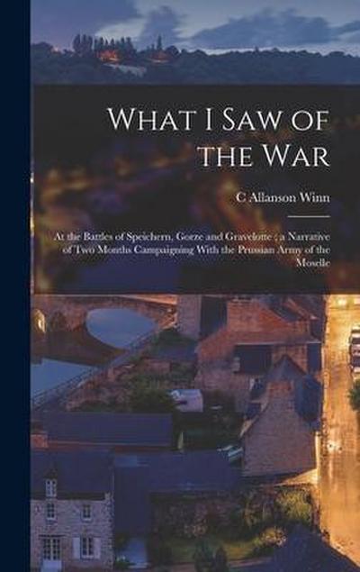 What I Saw of the War: At the Battles of Speichern, Gorze and Gravelotte; a Narrative of Two Months Campaigning With the Prussian Army of the