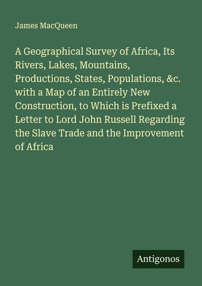 A Geographical Survey of Africa, Its Rivers, Lakes, Mountains, Productions, States, Populations, &c. with a Map of an Entirely New Construction, to Which is Prefixed a Letter to Lord John Russell Regarding the Slave Trade and the Improvement of Africa
