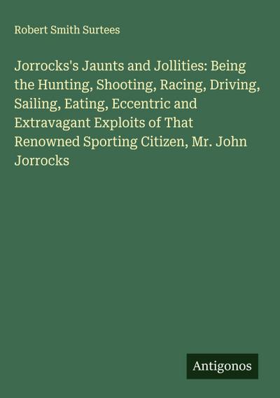Jorrocks’s Jaunts and Jollities: Being the Hunting, Shooting, Racing, Driving, Sailing, Eating, Eccentric and Extravagant Exploits of That Renowned Sporting Citizen, Mr. John Jorrocks