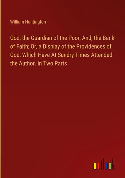 God, the Guardian of the Poor, And, the Bank of Faith; Or, a Display of the Providences of God, Which Have At Sundry Times Attended the Author. in Two Parts