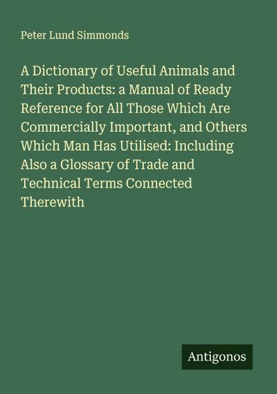 A Dictionary of Useful Animals and Their Products: a Manual of Ready Reference for All Those Which Are Commercially Important, and Others Which Man Has Utilised: Including Also a Glossary of Trade and Technical Terms Connected Therewith
