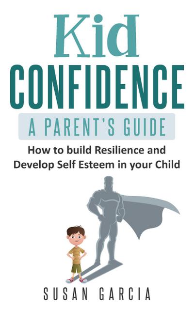 Kid Confidence : A Parent’s Guide : How to Build Resilience and Develop Self-Esteem in Your Child