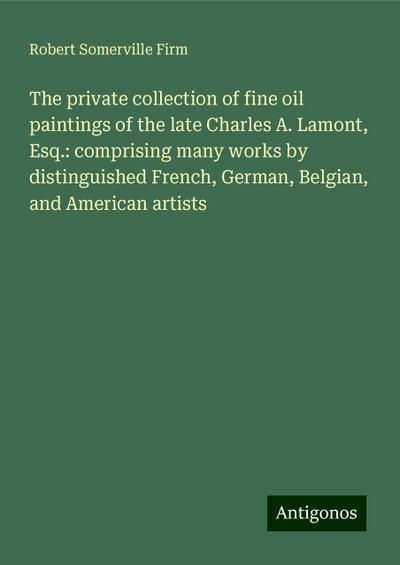 The private collection of fine oil paintings of the late Charles A. Lamont, Esq.: comprising many works by distinguished French, German, Belgian, and American artists