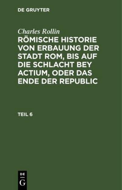 Charles Rollin: Römische Historie von Erbauung der Stadt Rom, bis auf die Schlacht bey Actium, oder das Ende der Republic. Teil 6