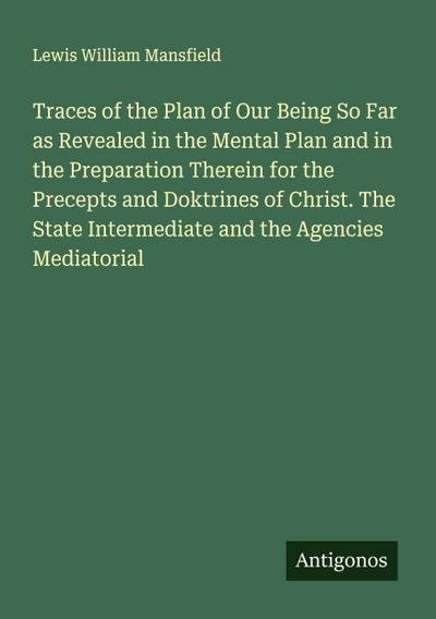 Traces of the Plan of Our Being So Far as Revealed in the Mental Plan and in the Preparation Therein for the Precepts and Doktrines of Christ. The State Intermediate and the Agencies Mediatorial