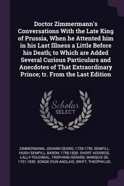 Doctor Zimmermann’s Conversations With the Late King of Prussia, When he Attented him in his Last Illness a Little Before his Death; to Which are Added Several Curious Particulars and Anecdotes of That Extraordinary Prince; tr. From the Last Edition