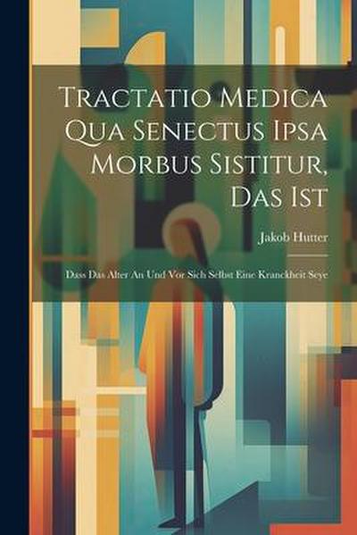 Tractatio Medica Qua Senectus Ipsa Morbus Sistitur, Das Ist: Dass Das Alter An Und Vor Sich Selbst Eine Kranckheit Seye