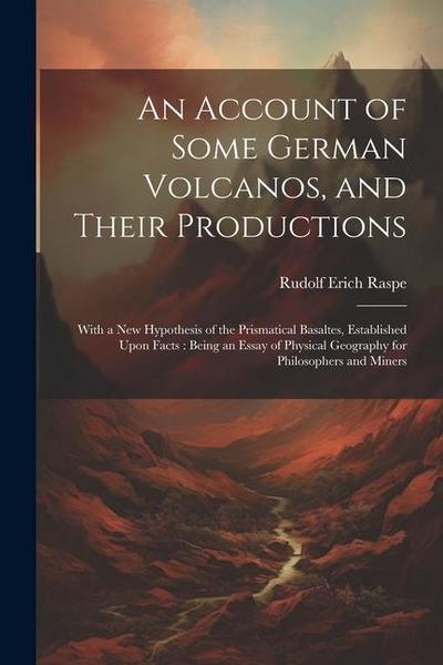 An Account of Some German Volcanos, and Their Productions: With a New Hypothesis of the Prismatical Basaltes, Established Upon Facts: Being an Essay o