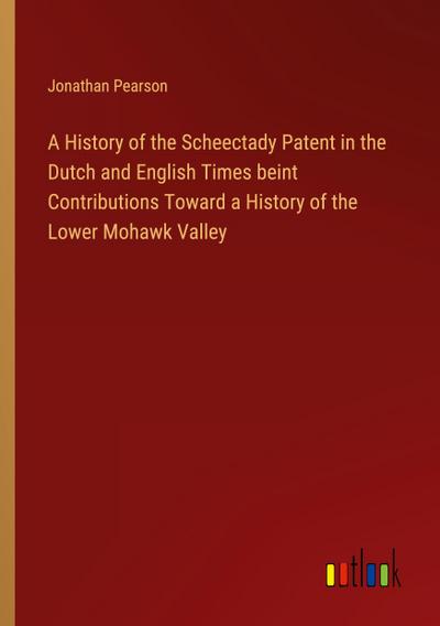 A History of the Scheectady Patent in the Dutch and English Times beint Contributions Toward a History of the Lower Mohawk Valley