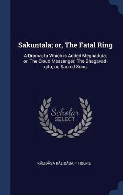 Sakuntala; or, The Fatal Ring: A Drama; to Which is Added Meghaduta; or, The Cloud Messenger; The Bhagavad-gita; or, Sacred Song