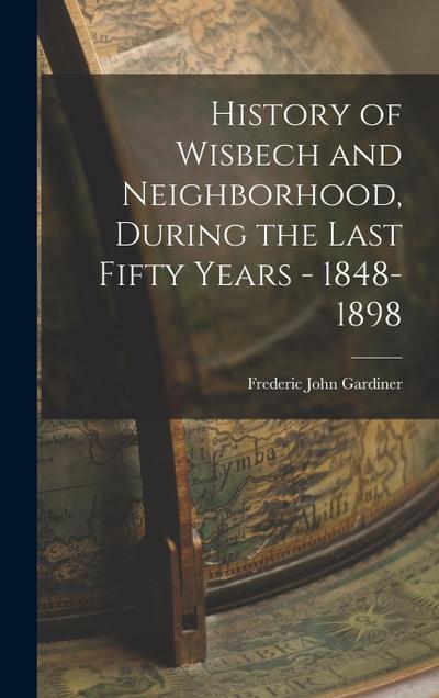 History of Wisbech and Neighborhood, During the Last Fifty Years - 1848-1898