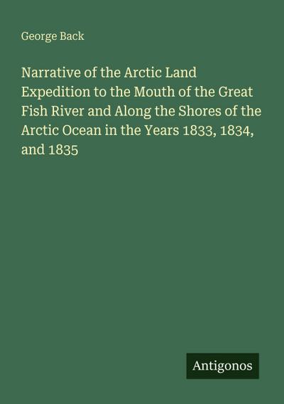 Narrative of the Arctic Land Expedition to the Mouth of the Great Fish River and Along the Shores of the Arctic Ocean in the Years 1833, 1834, and 1835