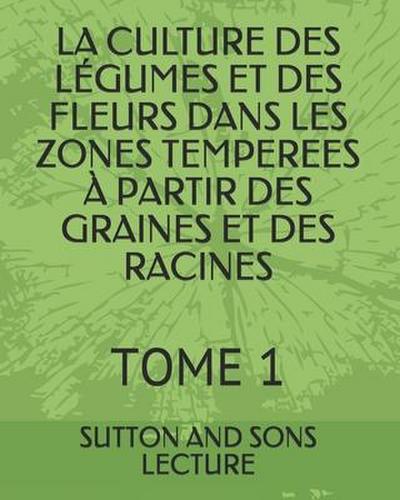 La Culture Des Légumes Et Des Fleurs Dans Les Zones Temperees À Partir Des Graines Et Des Racines: Tome 1