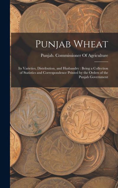 Punjab Wheat: Its Varieties, Distribution, and Husbandry: Being a Collection of Statistics and Correspondence Printed by the Orders