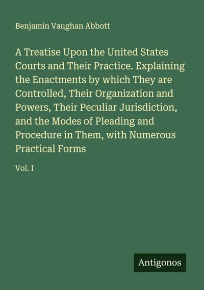 A Treatise Upon the United States Courts and Their Practice. Explaining the Enactments by which They are Controlled, Their Organization and Powers, Their Peculiar Jurisdiction, and the Modes of Pleading and Procedure in Them, with Numerous Practical Forms