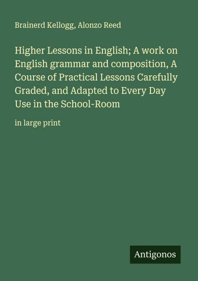 Higher Lessons in English; A work on English grammar and composition, A Course of Practical Lessons Carefully Graded, and Adapted to Every Day Use in the School-Room