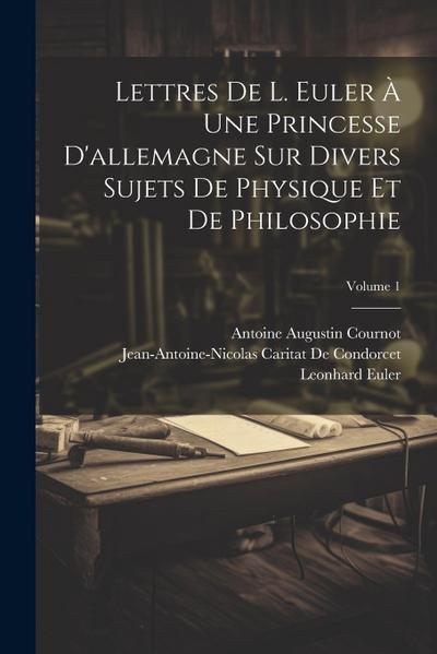 Lettres De L. Euler À Une Princesse D’allemagne Sur Divers Sujets De Physique Et De Philosophie; Volume 1