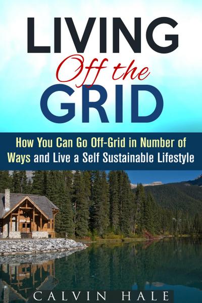 Living off the Grid: How You Can Go Off-Grid in Number of Ways and Live a Self Sustainable Lifestyle (Sustainable Living)