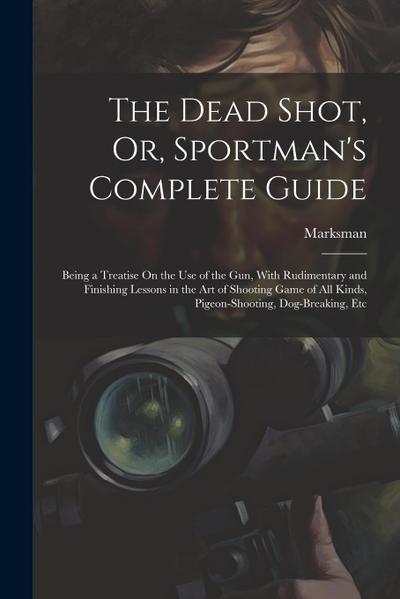 The Dead Shot, Or, Sportman’s Complete Guide: Being a Treatise On the Use of the Gun, With Rudimentary and Finishing Lessons in the Art of Shooting Ga