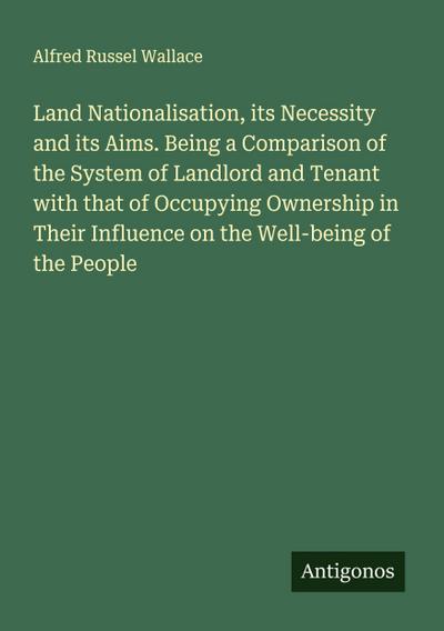 Land Nationalisation, its Necessity and its Aims. Being a Comparison of the System of Landlord and Tenant with that of Occupying Ownership in Their Influence on the Well-being of the People