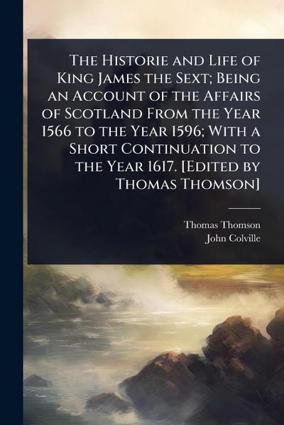 The Historie and Life of King James the Sext; Being an Account of the Affairs of Scotland From the Year 1566 to the Year 1596; With a Short Continuation to the Year 1617. [Edited by Thomas Thomson]