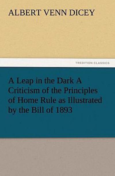 A Leap in the Dark A Criticism of the Principles of Home Rule as Illustrated by the Bill of 1893