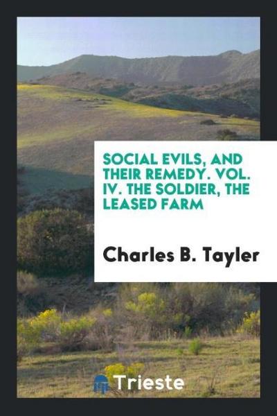 Social Evils, and Their Remedy. Vol. IV. The Soldier, the Leased Farm
