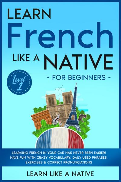 Learn French Like a Native for Beginners - Level 1: Learning French in Your Car Has Never Been Easier! Have Fun with Crazy Vocabulary, Daily Used Phrases, Exercises & Correct Pronunciations (French Language Lessons, #1)