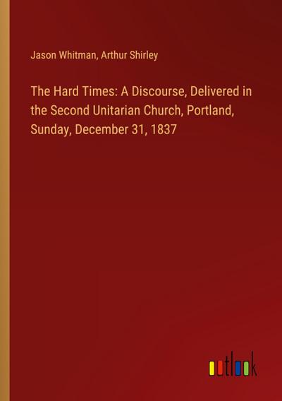 The Hard Times: A Discourse, Delivered in the Second Unitarian Church, Portland, Sunday, December 31, 1837
