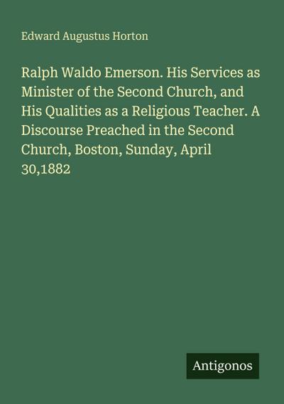 Ralph Waldo Emerson. His Services as Minister of the Second Church, and His Qualities as a Religious Teacher. A Discourse Preached in the Second Church, Boston, Sunday, April 30,1882
