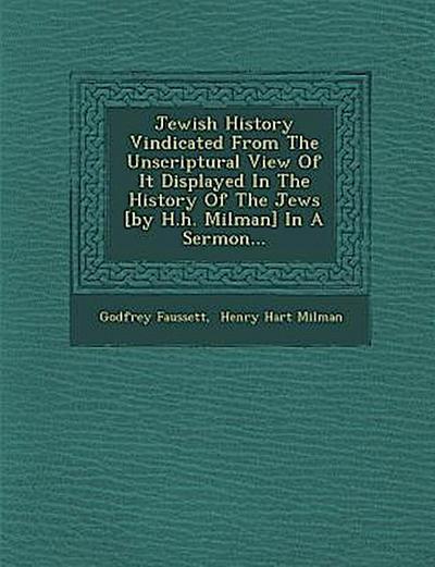 Jewish History Vindicated from the Unscriptural View of It Displayed in the History of the Jews [By H.H. Milman] in a Sermon...