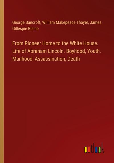 From Pioneer Home to the White House. Life of Abraham Lincoln. Boyhood, Youth, Manhood, Assassination, Death
