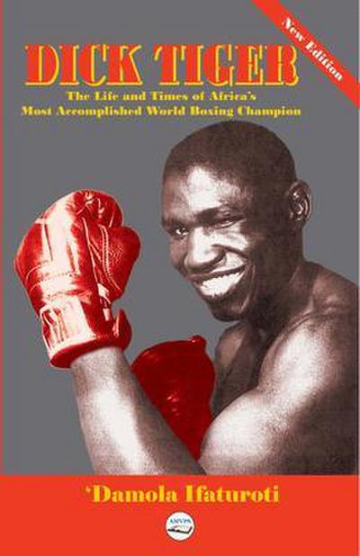 Dick Tiger The Life and Times of Africa’s Most Accomplished World Boxing Champion