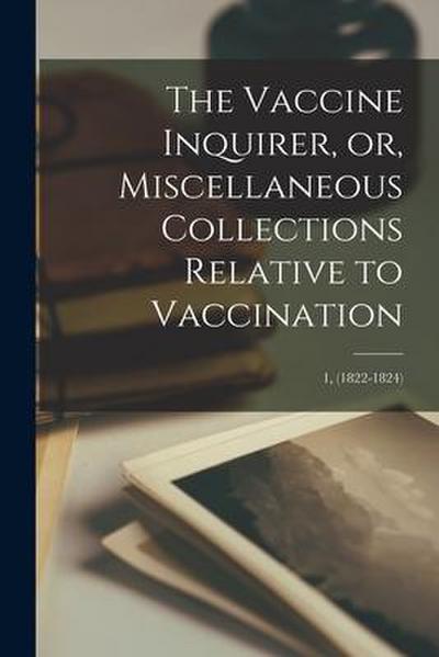 The Vaccine Inquirer, or, Miscellaneous Collections Relative to Vaccination [microform]; 1, (1822-1824)