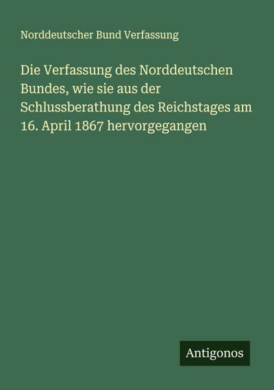Die Verfassung des Norddeutschen Bundes, wie sie aus der Schlussberathung des Reichstages am 16. April 1867 hervorgegangen