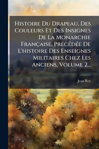 Histoire Du Drapeau, Des Couleurs Et Des Insignes De La Monarchie Française, PrÃ(c)cÃ(c)dÃ(c)e De L’histoire Des Enseignes Militaires Chez Les Anciens, Volume 2...