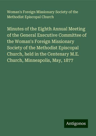 Minutes of the Eighth Annual Meeting of the General Executive Committee of the Woman’s Foreign Missionary Society of the Methodist Episcopal Church, held in the Centenary M.E. Church, Minneapolis, May, 1877